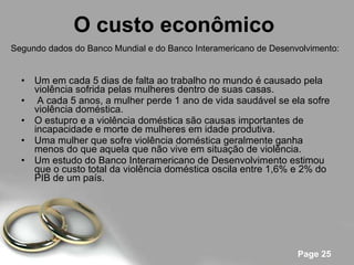 O custo econômico   Um em cada 5 dias de falta ao trabalho no mundo é causado pela violência sofrida pelas mulheres dentro de suas casas. A cada 5 anos, a mulher perde 1 ano de vida saudável se ela sofre violência doméstica. O estupro e a violência doméstica são causas importantes de incapacidade e morte de mulheres em idade produtiva. Uma mulher que sofre violência doméstica geralmente ganha menos do que aquela que não vive em situação de violência. Um estudo do Banco Interamericano de Desenvolvimento estimou que o custo total da violência doméstica oscila entre 1,6% e 2% do PIB de um país. Segundo dados do Banco Mundial e do Banco Interamericano de Desenvolvimento: 