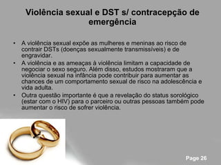 Violência sexual e DST s/ contracepção de emergência A violência sexual expõe as mulheres e meninas ao risco de contrair DSTs (doenças sexualmente transmissíveis) e de engravidar. A violência e as ameaças à violência limitam a capacidade de negociar o sexo seguro. Além disso, estudos mostraram que a violência sexual na infância pode contribuir para aumentar as chances de um comportamento sexual de risco na adolescência e vida adulta. Outra questão importante é que a revelação do status sorológico (estar com o HIV) para o parceiro ou outras pessoas também pode aumentar o risco de sofrer violência. 