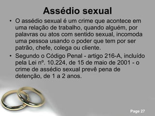 Assédio sexual O assédio sexual é um crime que acontece em uma relação de trabalho, quando alguém, por palavras ou atos com sentido sexual, incomoda uma pessoa usando o poder que tem por ser patrão, chefe, colega ou cliente. Segundo o Código Penal - artigo 216-A, incluído pela Lei nº. 10.224, de 15 de maio de 2001 - o crime de assédio sexual prevê pena de detenção, de 1 a 2 anos. 