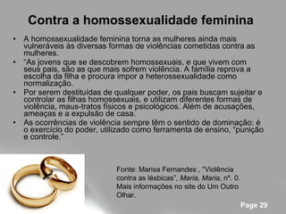 Contra a homossexualidade feminina   A homossexualidade feminina torna as mulheres ainda mais vulneráveis às diversas formas de violências cometidas contra as mulheres. “ As jovens que se descobrem homossexuais, e que vivem com seus pais, são as que mais sofrem violência. A família reprova a escolha da filha e procura impor a heterossexualidade como normalização.  Por serem destituídas de qualquer poder, os pais buscam sujeitar e controlar as filhas homossexuais, e utilizam diferentes formas de violência, maus-tratos físicos e psicológicos. Além de acusações, ameaças e a expulsão de casa.  As ocorrências de violência sempre têm o sentido de dominação: é o exercício do poder, utilizado como ferramenta de ensino, “punição e controle.” Fonte: Marisa Fernandes , “Violência contra as lésbicas”,  Maria, Maria , nº. 0. Mais informações no site do Um Outro Olhar. 
