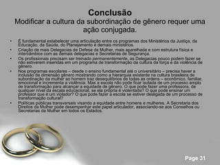 Conclusão Modificar a cultura da subordinação de gênero requer uma ação conjugada. É fundamental estabelecer uma articulação entre os programas dos Ministérios da Justiça, da Educação, da Saúde, do Planejamento e demais ministérios. Criação de mais Delegacias de Defesa da Mulher, mais aparelhada e com estrutura física e  intercâmbios  com as demais delegacias e Secretarias de Segurança.  Os profissionais precisam ser treinado  permanentemente , as Delegacias pouco podem fazer se não estiverem inseridas em um programa de transformação da cultura da força e da violência de gênero. Nos programas escolares – desde o ensino fundamental até o universitário – precisa haver a inclusão da dimensão gênero mostrando como a hierarquia existente na cultura brasileira de subordinação da mulher ao homem traz desequilíbrios de todas as ordens – econômico, familiar, emocional e incrementa a violência. Mas a escola não pode ficar isolada de um processo amplo de transformação para alcançar a equidade de gênero. O que pode fazer uma professora, de qualquer nível da escala educacional, se ela própria é violentada? O que pode ensinar um professor que é um violador? O que pode fazer a escola se estiver desligada de um processo de transformação cultural? Políticas públicas transversais visando a equidade entre homens e mulheres. A Secretaria dos Direitos da Mulher pode desempenhar este papel articulador, associando-se aos Conselhos ou Secretarias da Mulher em todos os Estados. 