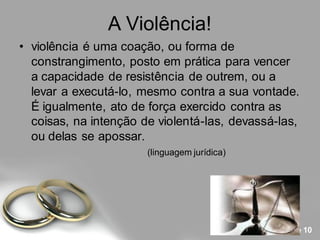A Violência!
• violência é uma coação, ou forma de
  constrangimento, posto em prática para vencer
  a capacidade de resistência de outrem, ou a
  levar a executá-lo, mesmo contra a sua vontade.
  É igualmente, ato de força exercido contra as
  coisas, na intenção de violentá-las, devassá-las,
  ou delas se apossar.
                       (linguagem jurídica)




                                               Page 10
 