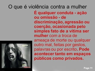 O que é violência contra a mulher
          É qualquer conduta - ação
          ou omissão - de
          discriminação, agressão ou
          coerção, ocasionada pelo
          simples fato de a vítima ser
          mulher com a troca de
          ameaça de morte ou qualquer
          outro mal, feitas por gestos,
          palavras ou por escrito. Pode
          acontecer tanto em espaços
          públicos como privados.

                                   Page 11
 