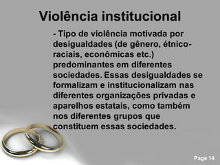 Violência institucional
  - Tipo de violência motivada por
  desigualdades (de gênero, étnico-
  raciais, econômicas etc.)
  predominantes em diferentes
  sociedades. Essas desigualdades se
  formalizam e institucionalizam nas
  diferentes organizações privadas e
  aparelhos estatais, como também
  nos diferentes grupos que
  constituem essas sociedades.


                                  Page 14
 