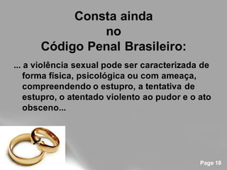 Consta ainda
               no
      Código Penal Brasileiro:
... a violência sexual pode ser caracterizada de
    forma física, psicológica ou com ameaça,
    compreendendo o estupro, a tentativa de
    estupro, o atentado violento ao pudor e o ato
    obsceno...




                                              Page 18
 
