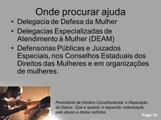 Onde procurar ajuda
• Delegacia de Defesa da Mulher
• Delegacias Especializadas de
  Atendimento à Mulher (DEAM)
• Defensorias Públicas e Juizados
  Especiais, nos Conselhos Estaduais dos
  Direitos das Mulheres e em organizações
  de mulheres.



             Promotoria de Direitos Constitucionais e Reparação
             de Danos. Que é quando é requerido indenização
             pelo abuso e danos sofridos.
                                                            Page 19
 