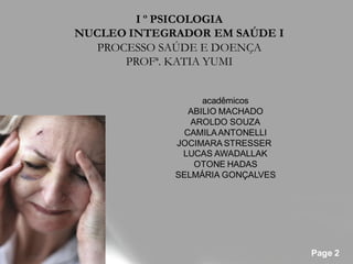 I º PSICOLOGIA
NUCLEO INTEGRADOR EM SAÚDE I
   PROCESSO SAÚDE E DOENÇA
       PROFª. KATIA YUMI


                  acadêmicos
               ABILIO MACHADO
                AROLDO SOUZA
              CAMILA ANTONELLI
             JOCIMARA STRESSER
              LUCAS AWADALLAK
                 OTONE HADAS
             SELMÁRIA GONÇALVES




                                  Page 2
 