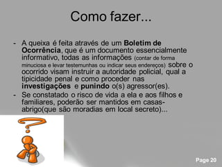 Como fazer...
- A queixa é feita através de um Boletim de
  Ocorrência, que é um documento essencialmente
  informativo, todas as informações (contar de forma
  minuciosa e levar testemunhas ou indicar seus endereços) sobre o
  ocorrido visam instruir a autoridade policial, qual a
  tipicidade penal e como proceder nas
  investigações e punindo o(s) agressor(es).
- Se constatado o risco de vida a ela e aos filhos e
  familiares, poderão ser mantidos em casas-
  abrigo(que são moradias em local secreto)...




                                                                     Page 20
 