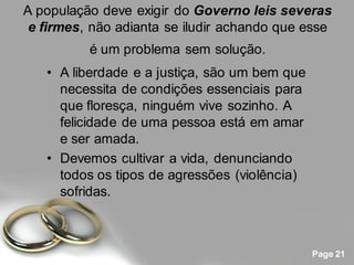A população deve exigir do Governo leis severas
 e firmes, não adianta se iludir achando que esse
          é um problema sem solução.
   • A liberdade e a justiça, são um bem que
     necessita de condições essenciais para
     que floresça, ninguém vive sozinho. A
     felicidade de uma pessoa está em amar
     e ser amada.
   • Devemos cultivar a vida, denunciando
     todos os tipos de agressões (violência)
     sofridas.



                                               Page 21
 