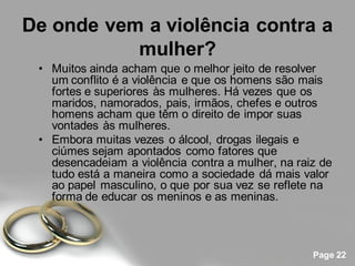 De onde vem a violência contra a
           mulher?
 • Muitos ainda acham que o melhor jeito de resolver
   um conflito é a violência e que os homens são mais
   fortes e superiores às mulheres. Há vezes que os
   maridos, namorados, pais, irmãos, chefes e outros
   homens acham que têm o direito de impor suas
   vontades às mulheres.
 • Embora muitas vezes o álcool, drogas ilegais e
   ciúmes sejam apontados como fatores que
   desencadeiam a violência contra a mulher, na raiz de
   tudo está a maneira como a sociedade dá mais valor
   ao papel masculino, o que por sua vez se reflete na
   forma de educar os meninos e as meninas.



                                                   Page 22
 