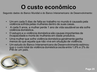 O custo econômico
Segundo dados do Banco Mundial e do Banco Interamericano de Desenvolvimento:


  • Um em cada 5 dias de falta ao trabalho no mundo é causado pela
    violência sofrida pelas mulheres dentro de suas casas.
  • A cada 5 anos, a mulher perde 1 ano de vida saudável se ela sofre
    violência doméstica.
  • O estupro e a violência doméstica são causas importantes de
    incapacidade e morte de mulheres em idade produtiva.
  • Uma mulher que sofre violência doméstica geralmente ganha
    menos do que aquela que não vive em situação de violência.
  • Um estudo do Banco Interamericano de Desenvolvimento estimou
    que o custo total da violência doméstica oscila entre 1,6% e 2% do
    PIB de um país.




                                                                      Page 25
 