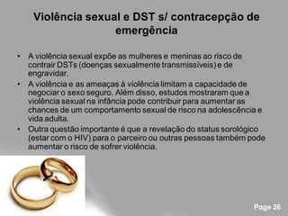 Violência sexual e DST s/ contracepção de
                   emergência

• A violência sexual expõe as mulheres e meninas ao risco de
  contrair DSTs (doenças sexualmente transmissíveis) e de
  engravidar.
• A violência e as ameaças à violência limitam a capacidade de
  negociar o sexo seguro. Além disso, estudos mostraram que a
  violência sexual na infância pode contribuir para aumentar as
  chances de um comportamento sexual de risco na adolescência e
  vida adulta.
• Outra questão importante é que a revelação do status sorológico
  (estar com o HIV) para o parceiro ou outras pessoas também pode
  aumentar o risco de sofrer violência.




                                                              Page 26
 
