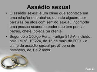 Assédio sexual
• O assédio sexual é um crime que acontece em
  uma relação de trabalho, quando alguém, por
  palavras ou atos com sentido sexual, incomoda
  uma pessoa usando o poder que tem por ser
  patrão, chefe, colega ou cliente.
• Segundo o Código Penal - artigo 216-A, incluído
  pela Lei nº. 10.224, de 15 de maio de 2001 - o
  crime de assédio sexual prevê pena de
  detenção, de 1 a 2 anos.




                                              Page 27
 