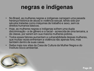 negras e indígenas
• No Brasil, as mulheres negras e indígenas carregam uma pesada
  herança histórica de abuso e violência sexual, tendo sido por
  séculos tratadas como máquinas de trabalho e sexo, sem os
  direitos humanos básicos.
• Hoje, as mulheres negras e indígenas sofrem uma dupla
  discriminação - a de gênero e a racial - acrescida de uma terceira, a
  de classe, por serem em sua maioria mulheres pobres.
• Todos esses fatores aumentam a vulnerabilidade dessas mulheres,
  que muitas vezes enfrentam a violência não apenas fora, mas
  também dentro de suas casas.
• Saiba mais nos sites da Casa de Cultura da Mulher Negra e do
  Instituto Sócio ambiental.




                                                                  Page 28
 