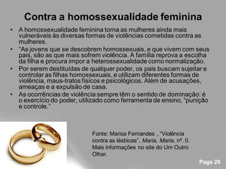 Contra a homossexualidade feminina
• A homossexualidade feminina torna as mulheres ainda mais
  vulneráveis às diversas formas de violências cometidas contra as
  mulheres.
• “As jovens que se descobrem homossexuais, e que vivem com seus
  pais, são as que mais sofrem violência. A família reprova a escolha
  da filha e procura impor a heterossexualidade como normalização.
• Por serem destituídas de qualquer poder, os pais buscam sujeitar e
  controlar as filhas homossexuais, e utilizam diferentes formas de
  violência, maus-tratos físicos e psicológicos. Além de acusações,
  ameaças e a expulsão de casa.
• As ocorrências de violência sempre têm o sentido de dominação: é
  o exercício do poder, utilizado como ferramenta de ensino, “punição
  e controle.”



                            Fonte: Marisa Fernandes , “Violência
                            contra as lésbicas”, Maria, Maria, nº. 0.
                            Mais informações no site do Um Outro
                            Olhar.
                                                                        Page 29
 