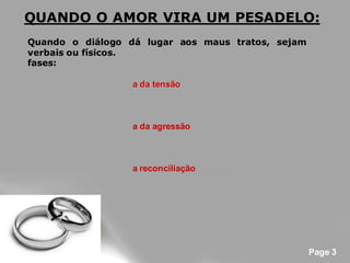 QUANDO O AMOR VIRA UM PESADELO:
Quando o diálogo dá lugar aos maus tratos, sejam
verbais ou físicos.
fases:

                  a da tensão



                  a da agressão



                  a reconciliação




                                                   Page 3
 