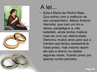 A lei...
• Esta é Maria da Penha Maia...
  Que sofreu com a violência de
  seu companheiro, Marco Antonio
  Herredia, que com um tiro a
  deixou paraplégica e, não
  satisfeito, ainda tentou matá-la
  mais de uma vez eletrocutada.
  Demorou muitos anos para que o
  homem que tentou assassiná-la
  fosse preso, mas mesmo assim
  ele saiu e entrou na cadeia
  algumas vezes, ficando preso por
  apenas curtos períodos.


                              Page 30
 