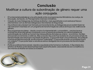 Conclusão
    Modificar a cultura da subordinação de gênero requer uma
                          ação conjugada.
•    É fundamental estabelecer uma articulação entre os programas dos Ministérios da Justiça, da
     Educação, da Saúde, do Planejamento e demais ministérios.
•    Criação de mais Delegacias de Defesa da Mulher, mais aparelhada e com estrutura física e
     intercâmbios com as demais delegacias e Secretarias de Segurança.
•    Os profissionais precisam ser treinado permanentemente, as Delegacias pouco podem fazer se
     não estiverem inseridas em um programa de transformação da cultura da força e da violência de
     gênero.
•    Nos programas escolares – desde o ensino fundamental até o universitário – precisa haver a
     inclusão da dimensão gênero mostrando como a hierarquia existente na cultura brasileira de
     subordinação da mulher ao homem traz desequilíbrios de todas as ordens – econômico, familiar,
     emocional e incrementa a violência. Mas a escola não pode ficar isolada de um processo amplo de
     transformação para alcançar a equidade de gênero. O que pode fazer uma professora, de qualquer
     nível da escala educacional, se ela própria é violentada? O que pode ensinar um professor que é
     um violador? O que pode fazer a escola se estiver desligada de um processo de transformação
     cultural?
•    Políticas públicas transversais visando a equidade entre homens e mulheres. A Secretaria dos
     Direitos da Mulher pode desempenhar este papel articulador, associando-se aos Conselhos ou
     Secretarias da Mulher em todos os Estados.




                                                                                             Page 31
 