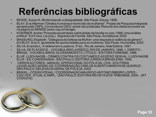 Referências bibliográficas
•   BESSE, Susan K. Modernizando a desigualdade. São Paulo, Edusp, 1999.
•   BLAY, Eva Alterman "Direitos humanos e homicídio de mulheres". Projeto de Pesquisa Integrada
    apoiado pelo CNPq. Concluída em 2003. ainda não publicada. Resumo dos dados encontra -se
    na página do NEMGE (www.usp.br/nemge).
•   KOERNER, Andrei "Posições doutrinárias sobre direito de família no pós-1988. Uma análise
    política". Em Fukui, Lia (org.). Segredos de Família. São Paulo, Annablume, 2002
•   MASSUNO, Elizabeth. "Delegacia de Defesa da Mulher: uma resposta à violência de gênero".
    Em BLAY, Eva A. Igualdade de oportunidades para as mulheres. São Paulo, Humanitas, 2002
•   SILVA, Evandro L. A defesa tem a palavra. 3ª ed., Rio de Janeiro, Aide Editora, 1991
•   SILVA, DE PLÁCIDO E - VOCABULÁRIO JURÍDICO, RIO DE JANEIRO, 1998. 1. DIREITO -
    BRASIL - VOCABULÁRIOS, GLOSSÁRIOS ETC.I.TÍTULO - EDITORA FORENSE, 1998.
•   ELUF, LUIZA NAGIB - CRIMES CONTRA OS COSTUMES E ASSÉDIO SEXUAL / LUIZA NAGIB
    ELUF - ED.CONDENSADA - SÃO PAULO: EDITORA JURÍDICA BRASILEIRA, 1999.
•   VÁRIOS AUTORES - MANUAL OPERACIONAL DO POLICIAL CIVIL: DOUTRINA,
    LEGISLAÇÃO, MODELOS / COORDENAÇÃO CARLOS ALBERTO MARCHI DE QUEIROZ -
    SÃO PAULO: DELEGACIA GERAL DE POLÍCIA, 2002.
•   BRASIL - CÓDIGO PENAL / COORDENAÇÃO MAURICIO ANTONIO RIBEIRO LOPES -
    5.ED.VER., ATUAL.E AMPL. - SÃO PAULO: EDITORA REVISTA DOS TRIBUNAIS, 2000. - (RT
    CÓDIGOS)




                                                                                        Page 33
 