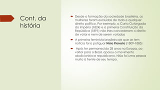 Cont. da
história
 Desde a formação da sociedade brasileira, as
mulheres foram excluídas de todo e qualquer
direito político. Por exemplo, a Carta Outorgada
do Império (1824) e a primeira Constituição da
República (1891) não lhes concederam o direito
de votar e nem de serem votadas
 A primeira feminista brasileira de que se tem
notícia foi a potiguar Nísia Floresta (1809-1885)
 Após ter permanecido 28 anos na Europa, ao
voltar para o Brasil, apoiou o movimento
abolicionista e republicano. Nísia foi uma pessoa
muito à frente de seu tempo.
 