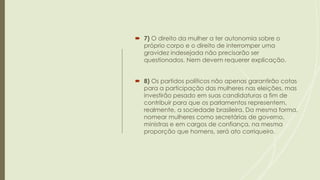  7) O direito da mulher a ter autonomia sobre o
próprio corpo e o direito de interromper uma
gravidez indesejada não precisarão ser
questionados. Nem devem requerer explicação.
 8) Os partidos políticos não apenas garantirão cotas
para a participação das mulheres nas eleições, mas
investirão pesado em suas candidaturas a fim de
contribuir para que os parlamentos representem,
realmente, a sociedade brasileira. Da mesma forma,
nomear mulheres como secretárias de governo,
ministras e em cargos de confiança, na mesma
proporção que homens, será ato corriqueiro.
 