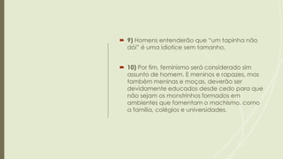  9) Homens entenderão que “um tapinha não
dói” é uma idiotice sem tamanho.
 10) Por fim, feminismo será considerado sim
assunto de homem. E meninos e rapazes, mas
também meninas e moças, deverão ser
devidamente educados desde cedo para que
não sejam os monstrinhos formados em
ambientes que fomentam o machismo, como
a família, colégios e universidades.
 