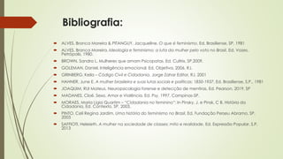 Bibliografia:
 ALVES, Branca Moreira & PITANGUY, Jacqueline. O que é feminismo, Ed. Brasiliense, SP, 1981
 ALVES, Branca Moreira. Ideologia e feminismo: a luta da mulher pelo voto no Brasil, Ed. Vozes,
Petrópolis, 1980.
 BROWN, Sandra L. Mulheres que amam Psicopatas. Ed. Cultrix, SP,2009.
 GOLEMAN, Daniel. Inteligência emocional. Ed. Objetiva, 2006, RJ.
 GRINBERG, Keila – Código Civil e Cidadania, Jorge Zahar Editor, RJ, 2001
 HAHNER, June E. A mulher brasileira e suas lutas sociais e políticas: 1850-1937, Ed. Brasiliense, S.P., 1981
 JOAQUIM, RUI Mateus. Neuropsicologia forense e detecção de mentiras. Ed. Pearson, 2019, SP
 MADANES, Cloé. Sexo, Amor e Violência. Ed. Psy, 1997, Campinas-SP.
 MORAES, Maria Lígia Quartim – “Cidadania no feminino”: In Pinsky, J. e Pinsk, C B, História da
Cidadania, Ed. Contexto, SP, 2003.
 PINTO, Celi Regina Jardim. Uma história do feminismo no Brasil, Ed. Fundação Perseu Abramo, SP,
2003
 SAFFIOTI, Heleieth. A mulher na sociedade de classes: mito e realidade, Ed. Expressão Popular, S.P,
2013
 