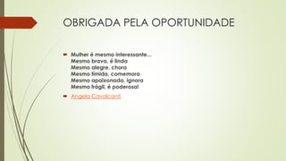 OBRIGADA PELA OPORTUNIDADE
 Mulher é mesmo interessante...
Mesmo brava, é linda
Mesmo alegre, chora
Mesmo tímida, comemora
Mesmo apaixonada, ignora
Mesmo frágil, é poderosa!
 Angela Cavalcanti
 