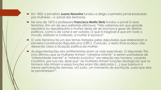  Em 1852 a jornalista Juana Noronha fundou e dirigiu o primeiro jornal produzido
por mulheres – o Jornal das Senhoras.
 No ano de 1873 a professora Francisca Motta Diniz fundou o jornal O sexo
feminino. Em um de seus editoriais afirmava: “Não sabemos em que grande
república ou republiqueta a mulher deixe de ser escrava e goze de direitos
políticos, como o de votar e ser votada. O que é inegável é que em todo o
mundo, bárbaro e civilizado, a mulher é escrava”
 O voto feminino foi um dos temas tratados pelos deputados que elaboraram a
primeira Constituição Republicana (1891). Contudo, o texto final acabou não
deixando clara a situação política da mulher.
 As argumentações dos antifeministas eram as mais execráveis. O deputado Tito
Lívio afirmou que as mulheres tinham “cérebros infantis” e seriam portadoras de
“inferioridade mental” e “retardo evolutivo” em relação aos homens. Lacerda
Coutinho, por sua vez, disse que “as mulheres tinham funções (biológicas) que os
homens não tinham e essas funções eram tão delicadas (…) que bastava a
menor perturbação nervosa, um susto, um momento de excitação, para que elas
se pervertessem”.
 