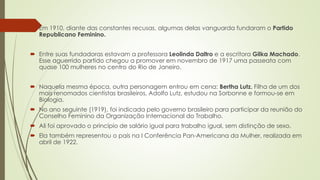  Em 1910, diante das constantes recusas, algumas delas vanguarda fundaram o Partido
Republicano Feminino.
 Entre suas fundadoras estavam a professora Leolinda Daltro e a escritora Gilka Machado.
Esse aguerrido partido chegou a promover em novembro de 1917 uma passeata com
quase 100 mulheres no centro do Rio de Janeiro.
 Naquela mesma época, outra personagem entrou em cena: Bertha Lutz. Filha de um dos
mais renomados cientistas brasileiros, Adolfo Lutz, estudou na Sorbonne e formou-se em
Biologia.
 No ano seguinte (1919), foi indicada pelo governo brasileiro para participar da reunião do
Conselho Feminino da Organização Internacional do Trabalho.
 Ali foi aprovado o princípio de salário igual para trabalho igual, sem distinção de sexo.
 Ela também representou o país na I Conferência Pan-Americana da Mulher, realizada em
abril de 1922.
 