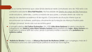  Entre os nomes femininos que cabe ainda destacar neste conturbado ano de 1922 está o da
combativa estudante Diva Nolf Nazário. Na Faculdade de Direito do Largo de São Francisco,
onde estudava, defendeu, contra a maioria de seus pares, o simples direito de votar na
eleição do diretório acadêmico XI de Agosto. Consciente da situação inferior que se
encontravam as mulheres, participou ativamente da fundação da Aliança Paulista pelo
Sufrágio Universal, tendo sido sua secretária-geral
 A primeira eleitora foi Celina Guimarães. Em 1928 Júlia Alves Barbosa foi eleita intendente
(vereadora) em Natal e Luisa Alzira Teixeira Soriano eleita prefeita em Lajes. Alzira Soriano era
fazendeira e obteve 60% dos votos, sendo a primeira mulher a assumir uma prefeitura na
América Latina
 Nathércia Silveira: fundou a Aliança Nacional de Mulheres (ANM) que congregou mais de 3
mil filiadas e procurou dar sustentação política e social ao novo regime.
 