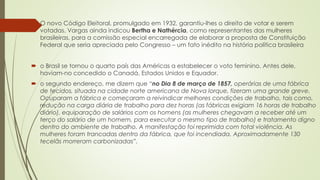  O novo Código Eleitoral, promulgado em 1932, garantiu-lhes o direito de votar e serem
votadas. Vargas ainda indicou Bertha e Nathércia, como representantes das mulheres
brasileiras, para a comissão especial encarregada de elaborar a proposta de Constituição
Federal que seria apreciada pelo Congresso – um fato inédito na história política brasileira
 o Brasil se tornou o quarto país das Américas a estabelecer o voto feminino. Antes dele,
haviam-no concedido o Canadá, Estados Unidos e Equador.
 o segundo endereço, me dizem que “no Dia 8 de março de 1857, operárias de uma fábrica
de tecidos, situada na cidade norte americana de Nova Iorque, fizeram uma grande greve.
Ocuparam a fábrica e começaram a reivindicar melhores condições de trabalho, tais como,
redução na carga diária de trabalho para dez horas (as fábricas exigiam 16 horas de trabalho
diário), equiparação de salários com os homens (as mulheres chegavam a receber até um
terço do salário de um homem, para executar o mesmo tipo de trabalho) e tratamento digno
dentro do ambiente de trabalho. A manifestação foi reprimida com total violência. As
mulheres foram trancadas dentro da fábrica, que foi incendiada. Aproximadamente 130
tecelãs morreram carbonizadas”.
 