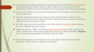  A princesa Dona Isabel do Brasil foi a segunda filha do imperador Dom Pedro II e
da imperatriz Dona Tereza Cristina. Após o falecimento dos seus irmãos foi
declarada herdeira do trono brasileiro e aos 14 anos jura a Constituição imperial.
 Casou-se em 1864 com o príncipe francês Gaston de Orleães, conde d'Eu e com
ele teria três filhos.
 A fim de prepará-la para suas futuras funções, Dom Pedro II a deixou como
regente durante três vezes. Nessa ocasião, assinaria leis que visavam favorecer a
abolição da escravatura no Brasil
 Em 1888, após intensa luta política, a princesa assina a Lei Áurea que acabaria
com a o trabalho escravo no país.
 Tarsila do amaral – 1886-1973-Namora Oswald de Andrade e a ele dedica, em
1928, sua tela mais conhecida e obra mais cara de um artista brasileiro: Abaporu.
Faz a sua primeira exposição individual no Rio em 1929.
 Foi homenageada com retrospectivas na década de 60 no Museu de Arte
Moderna, em São Paulo e na Bienal de Veneza.
 
