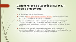 Carlota Pereira de Queirós (1892-1982) -
Médica e deputada
 se destacaria como hematologista.
 Durante a Revolução Constitucionalista de 1932 prestou assistência aos
feridos organizando um grupo de 700 mulheres.
 O gosto pela luta democrática fez com que ela se candidatasse pela
Chapa Única por São Paulo nas eleições legislativas de 1933. Sua
candidatura era apoiada por cerca de 14 associações femininas de São
Paulo.
 Vitoriosa, seria a primeira deputada federal do Brasil. Integraria as
comissões de saúde e de educação e foi autora da emenda que criava a
Casa do Jornaleiro e do laboratório de Biologia Infantil
 
