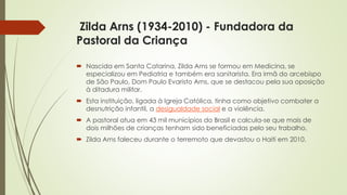 Zilda Arns (1934-2010) - Fundadora da
Pastoral da Criança
 Nascida em Santa Catarina, Zilda Arns se formou em Medicina, se
especializou em Pediatria e também era sanitarista. Era irmã do arcebispo
de São Paulo, Dom Paulo Evaristo Arns, que se destacou pela sua oposição
à ditadura militar.
 Esta instituição, ligada à Igreja Católica, tinha como objetivo combater a
desnutrição infantil, a desigualdade social e a violência.
 A pastoral atua em 43 mil municípios do Brasil e calcula-se que mais de
dois milhões de crianças tenham sido beneficiadas pelo seu trabalho.
 Zilda Arns faleceu durante o terremoto que devastou o Haiti em 2010.
 