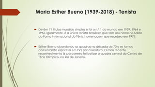 Maria Esther Bueno (1939-2018) - Tenista
 Detém 71 títulos mundiais simples e foi a n.º 1 do mundo em 1959, 1964 e
1966. Igualmente, é a única tenista brasileira que tem seu nome no Salão
da Fama Internacional do Tênis, homenagem que recebeu em 1978.
 Esther Bueno abandonou as quadras na década de 70 e se tornou
comentarista esportiva em TV's por assinatura. O mais recente
reconhecimento à sua carreira foi batizar a quadra central do Centro de
Tênis Olímpico, no Rio de Janeiro.
 