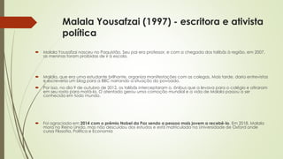 Malala Yousafzai (1997) - escritora e ativista
política
 Malala Yousafzai nasceu no Paquistão. Seu pai era professor, e com a chegada dos talibãs à região, em 2007,
as meninas foram proibidas de ir à escola.
 Malala, que era uma estudante brilhante, organiza manifestações com as colegas. Mais tarde, daria entrevistas
e escreveria um blog para a BBC narrando a situação do povoado.
 Por isso, no dia 9 de outubro de 2012, os talibãs interceptaram o. ônibus que a levava para o colégio e atiraram
em seu rosto para matá-la. O atentado gerou uma comoção mundial e a vida de Malala passou a ser
conhecida em todo mundo.
 Foi agraciada em 2014 com o prêmio Nobel da Paz sendo a pessoa mais jovem a recebê-lo. Em 2018, Malala
mora no Reino Unido, mas não descuidou dos estudos e está matriculada na Universidade de Oxford onde
cursa Filosofia, Política e Economia
 