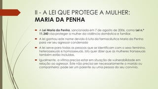 II - A LEI QUE PROTEGE A MULHER:
MARIA DA PENHA
 A Lei Maria da Penha, sancionada em 7 de agosto de 2006, como Lei n.º
11.340 visa proteger a mulher da violência doméstica e familiar.
 A lei ganhou este nome devido à luta da farmacêutica Maria da Penha
para ver seu agressor condenado
 A lei serve para todas as pessoas que se identificam com o sexo feminino,
heterossexuais e homossexuais. Isto quer dizer que as mulheres transexuais
também estão incluídas.
 Igualmente, a vítima precisa estar em situação de vulnerabilidade em
relação ao agressor. Este não precisa ser necessariamente o marido ou
companheiro: pode ser um parente ou uma pessoa do seu convívio.
 