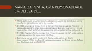 MARIA DA PENHA, UMA PERSONALIDADE
EM DEFESA DE...
 Maria da Penha é uma farmacêutica brasileira, natural do Ceará, que sofreu
constantes agressões por parte do marido.
 Em 1983, seu esposo tentou matá-la com um tiro de espingarda. Apesar de ter
escapado da morte, ele a deixou paraplégica. Quando, finalmente, voltou à
casa, sofreu nova tentativa de assassinato, pois o marido tentou eletrocutá-la.
 Em 1994, Maria da Penha lança o livro “Sobrevivi...posso contar” onde narra as
violências sofridas por ela e pelas três filhas.
 Da mesma forma, resolve acionar o Centro pela Justiça e o Direito
Internacional (CEJIL) e o Comitê Latino Americano e do Caribe para a Defesa
dos Direitos da Mulher (CLADEM).
 