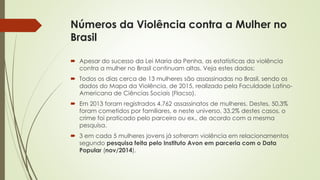 Números da Violência contra a Mulher no
Brasil
 Apesar do sucesso da Lei Maria da Penha, as estatísticas da violência
contra a mulher no Brasil continuam altas. Veja estes dados:
 Todos os dias cerca de 13 mulheres são assassinadas no Brasil, sendo os
dados do Mapa da Violência, de 2015, realizado pela Faculdade Latino-
Americana de Ciências Sociais (Flacso).
 Em 2013 foram registrados 4.762 assassinatos de mulheres. Destes, 50,3%
foram cometidos por familiares, e neste universo, 33,2% destes casos, o
crime foi praticado pelo parceiro ou ex., de acordo com a mesma
pesquisa.
 3 em cada 5 mulheres jovens já sofreram violência em relacionamentos
segundo pesquisa feita pelo Instituto Avon em parceria com o Data
Popular (nov/2014).
 