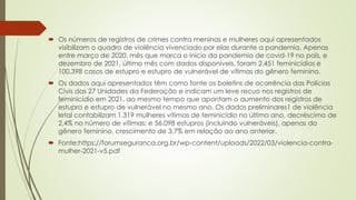  Os números de registros de crimes contra meninas e mulheres aqui apresentados
visibilizam o quadro de violência vivenciado por elas durante a pandemia. Apenas
entre março de 2020, mês que marca o início da pandemia de covid-19 no país, e
dezembro de 2021, último mês com dados disponíveis, foram 2.451 feminicídios e
100.398 casos de estupro e estupro de vulnerável de vítimas do gênero feminino.
 Os dados aqui apresentados têm como fonte os boletins de ocorrência das Polícias
Civis das 27 Unidades da Federação e indicam um leve recuo nos registros de
feminicídio em 2021, ao mesmo tempo que apontam o aumento dos registros de
estupro e estupro de vulnerável no mesmo ano. Os dados preliminares1 de violência
letal contabilizam 1.319 mulheres vítimas de feminicídio no último ano, decréscimo de
2,4% no número de vítimas; e 56.098 estupros (incluindo vulneráveis), apenas do
gênero feminino, crescimento de 3,7% em relação ao ano anterior.
 Fonte:https://forumseguranca.org.br/wp-content/uploads/2022/03/violencia-contra-
mulher-2021-v5.pdf
 