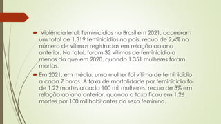  Violência letal: feminicídios no Brasil em 2021, ocorreram
um total de 1.319 feminicídios no país, recuo de 2,4% no
número de vítimas registradas em relação ao ano
anterior. No total, foram 32 vítimas de feminicídio a
menos do que em 2020, quando 1.351 mulheres foram
mortas.
 Em 2021, em média, uma mulher foi vítima de feminicídio
a cada 7 horas. A taxa de mortalidade por feminicídio foi
de 1,22 mortes a cada 100 mil mulheres, recuo de 3% em
relação ao ano anterior, quando a taxa ficou em 1,26
mortes por 100 mil habitantes do sexo feminino.
 