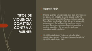 TIPOS DE
VIOLÊNCIA
COMETIDA
CONTRA A
MULHER
 VIOLÊNCIA FÍSICA
 Ocorre quando uma pessoa, que está em relação
de poder em relação a outra, causa ou tenta
causar dano não acidental, por meio do uso da
força física ou de algum tipo de arma que pode
provocar ou não lesões externas, internas ou
ambas. Segundo concepções mais recentes, o
castigo repetido, não severo, também se
considera violência física.
 Ministério da Saúde. Violência Intra-familiar:
orientações para a Prática em Serviço. Brasília DF:
Ministério da Saúde; 2002.
 