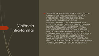 Violência
intra-familiar
 A VIOLÊNCIA INTRA-FAMILIAR É TODA AÇÃO OU
OMISSÃO QUE PREJUDIQUE O BEM-ESTAR, A
INTEGRIDADE FÍSICA, PSICOLÓGICA OU A
LIBERDADE E O DIREITO AO PLENO
DESENVOLVIMENTO DE OUTRO MEMBRO DA
FAMÍLIA. PODE SER COMETIDA DENTRO OU FORA
DE CASA POR ALGUM MEMBRO DA FAMÍLIA,
INCLUINDO PESSOAS QUE PASSAM A ASSUMIR
FUNÇÃO PARENTAL, AINDA QUE SEM LAÇOS DE
CONSANGUINIDADE, E EM RELAÇÃO DE PODER À
OUTRA. O CONCEITO DE VIOLÊNCIA INTRA-
FAMILIAR NÃO SE REFERE APENAS AO ESPAÇO
FÍSICO ONDE A VIOLÊNCIA OCORRE, MAS TAMBÉM
ÀS RELAÇÕES EM QUE SE CONSTRÓI E EFETUA
 