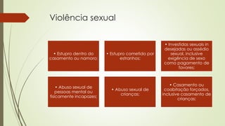 Violência sexual
• Estupro dentro do
casamento ou namoro;
• Estupro cometido por
estranhos;
• Investidas sexuais in
desejadas ou assédio
sexual, inclusive
exigência de sexo
como pagamento de
favores;
• Abuso sexual de
pessoas mental ou
fisicamente incapazes;
• Abuso sexual de
crianças;
• Casamento ou
coabitação forçados,
inclusive casamento de
crianças;
 