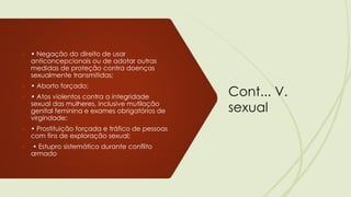 Cont... V.
sexual
➢ • Negação do direito de usar
anticoncepcionais ou de adotar outras
medidas de proteção contra doenças
sexualmente transmitidas;
➢ • Aborto forçado;
➢ • Atos violentos contra a integridade
sexual das mulheres, inclusive mutilação
genital feminina e exames obrigatórios de
virgindade;
➢ • Prostituição forçada e tráfico de pessoas
com fins de exploração sexual;
➢ • Estupro sistemático durante conflito
armado
 