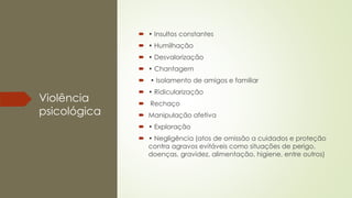 Violência
psicológica
 • Insultos constantes
 • Humilhação
 • Desvalorização
 • Chantagem
 • Isolamento de amigos e familiar
 • Ridicularização
 Rechaço
 Manipulação afetiva
 • Exploração
 • Negligência (atos de omissão a cuidados e proteção
contra agravos evitáveis como situações de perigo,
doenças, gravidez, alimentação, higiene, entre outros)
 