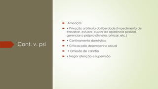 Cont. v. psi
 Ameaças
 • Privação arbitraria da liberdade (impedimento de
trabalhar, estudar, cuidar da aparência pessoal,
gerenciar o próprio dinheiro, brincar, etc.)
 • Confinamento doméstico
 • Criticas pelo desempenho sexual
 • Omissão de carinho
 • Negar atenção e supervisão
 