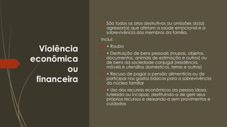 Violência
econômica
ou
financeira
 São todos os atos destrutivos ou omissões do(a)
agressor(a) que afetam a saúde emocional e a
sobrevivência dos membros da família.
Inclui:
 • Roubo
 • Destruição de bens pessoais (roupas, objetos,
documentos, animais de estimação e outros) ou
de bens da sociedade conjugal (residência,
móveis e utensílios domésticos, terras e outros)
 • Recusa de pagar a pensão alimentícia ou de
participar nos gastos básicos para a sobrevivência
do núcleo familiar
 • Uso dos recursos econômicos da pessoa idosa,
tutelada ou incapaz, destituindo-a de gerir seus
próprios recursos e deixando-a sem provimentos e
cuidados
 