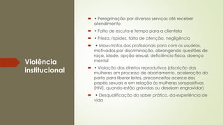 Violência
institucional
 • Peregrinação por diversos serviços até receber
atendimento
 • Falta de escuta e tempo para a clientela
 • Frieza, rispidez, falta de atenção, negligência
 • Maus-tratos dos profissionais para com os usuários,
motivados por discriminação, abrangendo questões de
raça, idade, opção sexual, deficiência física, doença
mental
 • Violação dos direitos reprodutivos (discrição das
mulheres em processo de abortamento, aceleração do
parto para liberar leitos, preconceitos acerca dos
papéis sexuais e em relação às mulheres soropositivas
[HIV], quando estão grávidas ou desejam engravidar)
 • Desqualificação do saber prático, da experiência de
vida
 